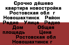 Срочно дёшево квартира новостройка Ростовская обл. г. Новошахтинск › Район ­ Радио › Улица ­ Радио › Дом ­ 78 › Общая площадь ­ 33 › Цена ­ 580 000 - Ростовская обл., Новошахтинск г. Недвижимость » Квартиры продажа   . Ростовская обл.,Новошахтинск г.